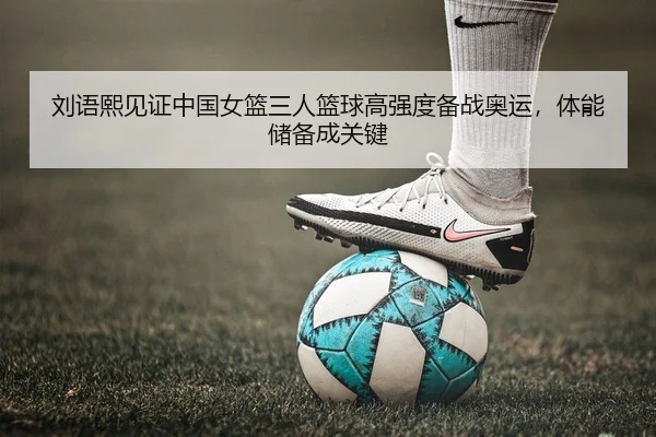 刘语熙见证中国女篮三人篮球高强度备战奥运，体能储备成关键